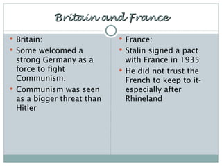 Britain and France Britain: Some welcomed a strong Germany as a force to fight Communism. Communism was seen as a bigger threat than Hitler France: Stalin signed a pact with France in 1935 He did not trust the French to keep to it- especially after Rhineland 