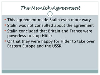 The Munich Agreement This agreement made Stalin even more wary Stalin was not consulted about the agreement Stalin concluded that Britain and France were powerless to stop Hitler Or that they were happy for Hitler to take over Eastern Europe and the USSR 