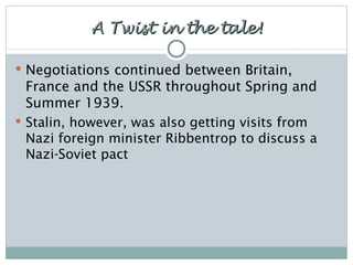 A Twist in the tale! Negotiations continued between Britain, France and the USSR throughout Spring and Summer 1939. Stalin, however, was also getting visits from Nazi foreign minister Ribbentrop to discuss a Nazi-Soviet pact 