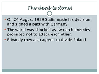 The deed is done! On 24 August 1939 Stalin made his decision and signed a pact with Germany The world was shocked as two arch enemies promised not to attack each other. Privately they also agreed to divide Poland 