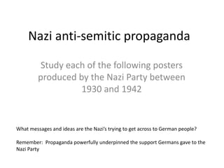 Nazi anti-semitic propaganda Study each of the following posters produced by the Nazi Party between 1930 and 1942 What messages and ideas are the Nazi’s trying to get across to German people? Remember:  Propaganda powerfully underpinned the support Germans gave to the Nazi Party 
