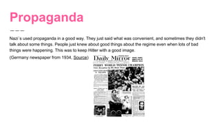 Propaganda
Nazi´s used propaganda in a good way. They just said what was convenient, and sometimes they didn't
talk about some things. People just knew about good things about the regime even when lots of bad
things were happening. This was to keep Hitler with a good image.
(Germany newspaper from 1934, Source)
 