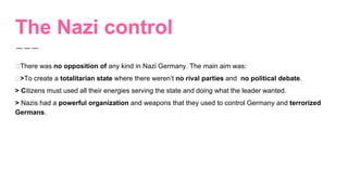 The Nazi control
There was no opposition of any kind in Nazi Germany. The main aim was:
>To create a totalitarian state where there weren’t no rival parties and no political debate.
> Citizens must used all their energies serving the state and doing what the leader wanted.
> Nazis had a powerful organization and weapons that they used to control Germany and terrorized
Germans.
 
