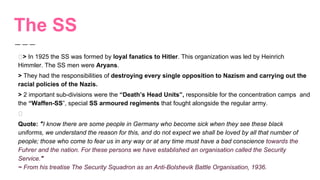 The SS
> In 1925 the SS was formed by loyal fanatics to Hitler. This organization was led by Heinrich
Himmler. The SS men were Aryans.
> They had the responsibilities of destroying every single opposition to Nazism and carrying out the
racial policies of the Nazis.
> 2 important sub-divisions were the “Death’s Head Units”, responsible for the concentration camps and
the “Waffen-SS”, special SS armoured regiments that fought alongside the regular army.
Quote: "I know there are some people in Germany who become sick when they see these black
uniforms, we understand the reason for this, and do not expect we shall be loved by all that number of
people; those who come to fear us in any way or at any time must have a bad conscience towards the
Fuhrer and the nation. For these persons we have established an organisation called the Security
Service."
~ From his treatise The Security Squadron as an Anti-Bolshevik Battle Organisation, 1936.
 