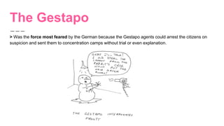 The Gestapo
> Was the force most feared by the German because the Gestapo agents could arrest the citizens on
suspicion and sent them to concentration camps without trial or even explanation.
 