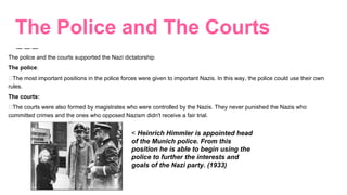 The Police and The Courts
The police and the courts supported the Nazi dictatorship
The police:
The most important positions in the police forces were given to important Nazis. In this way, the police could use their own
rules.
The courts:
The courts were also formed by magistrates who were controlled by the Nazis. They never punished the Nazis who
committed crimes and the ones who opposed Nazism didn't receive a fair trial.
< Heinrich Himmler is appointed head
of the Munich police. From this
position he is able to begin using the
police to further the interests and
goals of the Nazi party. (1933)
 