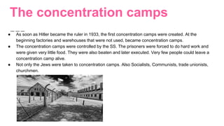 The concentration camps
● As soon as Hitler became the ruler in 1933, the first concentration camps were created. At the
beginning factories and warehouses that were not used, became concentration camps.
● The concentration camps were controlled by the SS. The prisoners were forced to do hard work and
were given very little food. They were also beaten and later executed. Very few people could leave a
concentration camp alive.
● Not only the Jews were taken to concentration camps. Also Socialists, Communists, trade unionists,
churchmen.
 