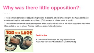 Why was there little opposition?:
The Germans complained about the regime and its actions, others refused to give the Nazis salute and
sometimes they told rude stories about them. (Criticism was in private never in public)
The Germans did all that because they were afraid due to the fact that all the Nazis opponents had been
killed, exiled or put in prison. The rest had been scared into submission.
Death to lies
> This source shows that the only opposition the
Nazis had were the "Marxismus" (communism)
 