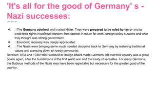 'It's all for the good of Germany' s -
Nazi successes:
❖ The Germans admired and trusted Hitler. They were prepared to be ruled by terror and to
trade their rights in political freedom, free speech in return for work, foreign policy success and what
they thought was strong government.
❖ Economic recovery was deeply appreciated
❖ The Nazis were bringing some much needed discipline back to Germany by restoring traditional
values and clamping down or rowdy communist.
Between 1933 and 1938 Hitler succeed in foreign affairs made Germans felt that their country was a great
power again, after the humiliations of the first world war and the treaty of versailles. For many Germans,
the Dubious methods of the Nazis may have been regrettable but necessary for the greater good of the
country.
 