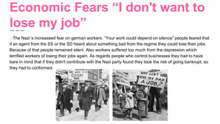 Economic Fears “I don't want to
lose my job”
The Nazi´s increaseed fear on german workers. “Your work could depend on silence” people feared that
if an agent from the SS or the SD heard about something bad from the regime they could lose their jobs.
Because of that people remained silent. Also workers suffered too much from the depression which
terrified workers of losing their jobs again. As regards people who control businesses they had to have
bare in mind that if they didn't contribute with the Nazi party found they took the risk of going bankrupt, so
they had to conformed.
 
