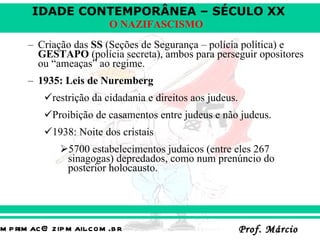 Criação das  SS  (Seções de Segurança – polícia política) e  GESTAPO  (polícia secreta), ambos para perseguir opositores ou “ameaças” ao regime. 1935: Leis de Nuremberg   restrição da cidadania e direitos aos judeus. Proibição de casamentos entre judeus e não judeus. 1938: Noite dos cristais 5700 estabelecimentos judaicos (entre eles 267 sinagogas) depredados, como num prenúncio do posterior holocausto. 