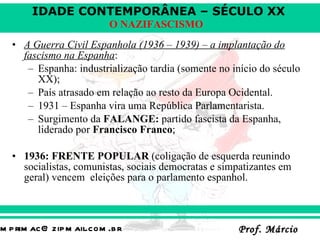 A Guerra Civil Espanhola (1936 – 1939) – a implantação do fascismo na Espanha : Espanha: industrialização tardia (somente no início do século XX);  País atrasado em relação ao resto da Europa Ocidental. 1931 – Espanha vira uma República Parlamentarista. Surgimento da  FALANGE:  partido fascista da Espanha, liderado por  Francisco Franco ;  1936: FRENTE POPULAR  (coligação de esquerda reunindo socialistas, comunistas, sociais democratas e simpatizantes em geral) vencem  eleições para o parlamento espanhol. 