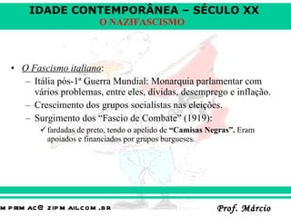 O Fascismo italiano : Itália pós-1ª Guerra Mundial: Monarquia parlamentar com vários problemas, entre eles, dívidas, desemprego e inflação. Crescimento dos grupos socialistas nas eleições. Surgimento dos “Fascio de Combate” (1919):  fardadas de preto, tendo o apelido de  “Camisas Negras”.  Eram apoiados e financiados por grupos burgueses.  