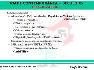 O Nazismo alemão : Alemanha pós 1ª-Guerra Mundial:  República de Weimar  (parlamentar). Tratado de Versalhes.  Dívidas de guerra. Necessidade de reconstrução.  Crise econômica. Fome, miséria, desemprego.  Hiperinflação (chegando a 32400% ao mês!). Crescimento dos grupos socialistas nas eleições. 1919: surgimento do  PNSTA (NAZI):   Grupo semelhante aos fascistas da Itália. Adolf Hitler CRISE ABALA ALEMÃES 