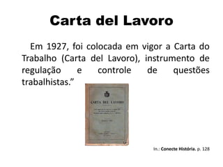 Carta del Lavoro
Em 1927, foi colocada em vigor a Carta do
Trabalho (Carta del Lavoro), instrumento de
regulação e controle de questões
trabalhistas.”
In.: Conecte História. p. 128
 