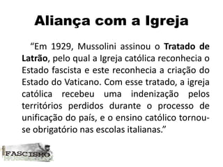 Aliança com a Igreja
“Em 1929, Mussolini assinou o Tratado de
Latrão, pelo qual a Igreja católica reconhecia o
Estado fascista e este reconhecia a criação do
Estado do Vaticano. Com esse tratado, a igreja
católica recebeu uma indenização pelos
territórios perdidos durante o processo de
unificação do país, e o ensino católico tornou-
se obrigatório nas escolas italianas.”
 