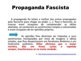 Propaganda Fascista
A propaganda foi talvez a melhor das armas empregadas
pelo fascismo para chegar ao poder. (...). Para o fascismo, as
massas eram incapazes de compreender as idéias
abstratas, só conheciam os sentimentos simples e extremados
e eram incapazes de ter opiniões próprias.
As opiniões lhes deveriam ser impostas e seus
sentimentos manipulados por meio de imagens e idéias
simples, que lhes despertassem um fanatismo dinâmico e um
histerismo autêntico. Hitler afirmava que a maior
mentira, dita em frases curtas e repetida
sempre, transformava-se na maior verdade.
In.: http://www.clickescolar.com.br/a-propaganda-fascista.htm
 