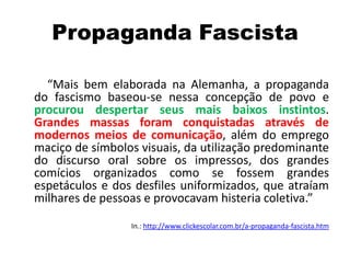 Propaganda Fascista
“Mais bem elaborada na Alemanha, a propaganda
do fascismo baseou-se nessa concepção de povo e
procurou despertar seus mais baixos instintos.
Grandes massas foram conquistadas através de
modernos meios de comunicação, além do emprego
maciço de símbolos visuais, da utilização predominante
do discurso oral sobre os impressos, dos grandes
comícios organizados como se fossem grandes
espetáculos e dos desfiles uniformizados, que atraíam
milhares de pessoas e provocavam histeria coletiva.”
In.: http://www.clickescolar.com.br/a-propaganda-fascista.htm
 