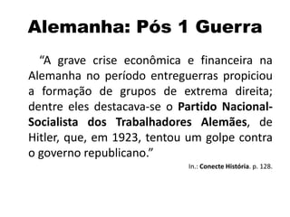 Alemanha: Pós 1 Guerra
“A grave crise econômica e financeira na
Alemanha no período entreguerras propiciou
a formação de grupos de extrema direita;
dentre eles destacava-se o Partido Nacional-
Socialista dos Trabalhadores Alemães, de
Hitler, que, em 1923, tentou um golpe contra
o governo republicano.”
In.: Conecte História. p. 128.
 