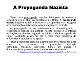 A Propaganda Nazista
“Fazer uma propaganda popular, feita para as massas e
repetitiva era o objetivo constante de Hitler. A propaganda
nazista buscava atingir o emocional das grandes massas, gerar
uma concepção apaixonada sobre a mensagem emitida.
Na propaganda nazista predominou a cinematografia, o
crescimento político do partido nazista deveu-se a intensa
utilização do cinema, segundo o ministro da Propaganda de
Hitler, Goebbels, o cinema era o meio mais moderno de
influenciar a população na época.
Foram produzidos cerca de 1.350 longas-metragens nos doze
anos de nazismo. A produção abrangia
comédias, musicais, operetas, filmes de guerra e
documentários que exaltavam o racismo e a xenofobia.”
In.: http://www.infoescola.com/historia/a-propaganda-nazista/ ( Fernando Rebouças)
 