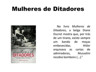 Mulheres de Ditadores
No livro Mulheres de
Ditadores, a belga Diane
Ducret mostra que, por trás
de um tirano, existe sempre
um bando de moças
embevecidas. Hitler
arquivava as cartas de
admiradoras, Mussolini
recebia bombons (...).”
 