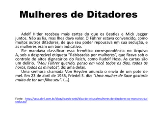 Mulheres de Ditadores
Adolf Hitler recebeu mais cartas do que os Beatles e Mick Jagger
juntos. Não as lia, mas lhes dava valor. O Führer estava convencido, como
muitos outros ditadores, de que seu poder repousava em sua sedução, e
as mulheres eram um bom indicativo.
Ele mandava classificar essa frenética correspondência no Arquivo
A, sob a desprezível etiqueta “Rabiscadas por mulheres”, que ficava sob o
controle de altos dignatários do Reich, como Rudolf Hess. As cartas são
um delírio. “Meu Führer querido, penso em você todos os dias, todas as
horas, todos os minutos”, diz uma delas.
Uma senhora chamada Von Heyden anuncia o envio de um pote de
mel. Em 23 de abril de 1935, Friedel S. diz: “Uma mulher de Saxe gostaria
muito de ter um filho seu”. (...).
Fonte: http://veja.abril.com.br/blog/ricardo-setti/dica-de-leitura/mulheres-de-ditadores-os-monstros-da-
seducao/
 