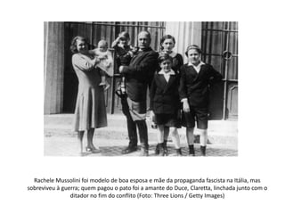 Rachele Mussolini foi modelo de boa esposa e mãe da propaganda fascista na Itália, mas
sobreviveu à guerra; quem pagou o pato foi a amante do Duce, Claretta, linchada junto com o
ditador no fim do conflito (Foto: Three Lions / Getty Images)
 