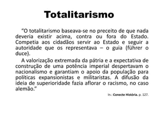 Totalitarismo
“O totalitarismo baseava-se no preceito de que nada
deveria existir acima, contra ou fora do Estado.
Competia aos cidadãos servir ao Estado e seguir a
autoridade que os representava – o guia (führer o
duce).
A valorização extremada da pátria e a expectativa de
construção de uma potência imperial despertavam o
nacionalismo e garantiam o apoio da população para
políticas expansionistas e militaristas. A difusão da
ideia de superioridade fazia aflorar o racismo, no caso
alemão.”
In.: Conecte História. p. 127.
 