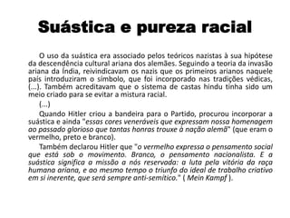 Suástica e pureza racial
O uso da suástica era associado pelos teóricos nazistas à sua hipótese
da descendência cultural ariana dos alemães. Seguindo a teoria da invasão
ariana da Índia, reivindicavam os nazis que os primeiros arianos naquele
país introduziram o símbolo, que foi incorporado nas tradições védicas,
(...). Também acreditavam que o sistema de castas hindu tinha sido um
meio criado para se evitar a mistura racial.
(...)
Quando Hitler criou a bandeira para o Partido, procurou incorporar a
suástica e ainda "essas cores veneráveis que expressam nossa homenagem
ao passado glorioso que tantas honras trouxe à nação alemã" (que eram o
vermelho, preto e branco).
Também declarou Hitler que "o vermelho expressa o pensamento social
que está sob o movimento. Branco, o pensamento nacionalista. E a
suástica significa a missão a nós reservada: a luta pela vitória da raça
humana ariana, e ao mesmo tempo o triunfo do ideal de trabalho criativo
em si inerente, que será sempre anti-semítico." ( Mein Kampf ).
 