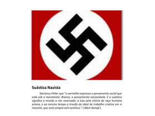 Suástica Nazista
Declarou Hitler que "o vermelho expressa o pensamento social que
está sob o movimento. Branco, o pensamento nacionalista. E a suástica
significa a missão a nós reservada: a luta pela vitória da raça humana
ariana, e ao mesmo tempo o triunfo do ideal de trabalho criativo em si
inerente, que será sempre anti-semítico." ( Mein Kampf ).
 