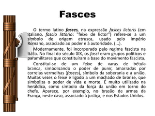 Fasces
O termo latino fasces, na expressão fasces lictoris (em
italiano, fascio littorio: "feixe de lictor") refere-se a um
símbolo de origem etrusca, usado pelo Império
Romano, associado ao poder e à autoridade. (...).
Modernamente, foi incorporado pelo regime fascista na
Itália. No final do século XIX, os fasci eram grupos políticos e
paramilitares que constituíram a base do movimento fascista.
Constitui-se de um feixe de varas de bétula
branca, simbolizando o poder de punir, amarradas por
correias vermelhas (fasces), símbolo da soberania e a união.
Muitas vezes o feixe é ligado a um machado de bronze, que
simboliza o poder de vida e morte. É muito utilizado na
heráldica, como símbolo da força da união em torno do
chefe. Aparece, por exemplo, no brasão de armas da
França, neste caso, associado à justiça, e nos Estados Unidos.
 