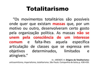 Totalitarismo
“Os movimentos totalitários são possíveis
onde quer que existam massas que, por um
motivo ou outro, desenvolveram certo gosto
pela organização política. As massas não se
unem pela consciência de um interesse
comum e falta-lhes aquela específica
articulação de classes que se expressa em
objetivos determinados, limitados e
atingíveis.”
In.: ARENDT, H. Origens do Totalitarismo:
antissemitismo, imperialismo, totalitarismo. São Paulo: Companhia de bolso.p. 438-439.
 