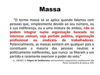 Massa
“O termo massa só se aplica quando lidamos com
pessoas que, simplesmente devido ao seu número, ou
à sua indiferença, ou a uma mistura de ambos, não se
podem integrar numa organização baseada no
interesse comum, seja partido político, organização
profissional ou sindicato de trabalhadores.
Potencialmente, as massas existem em qualquer país e
constituem a maioria das pessoas neutras e
politicamente indiferentes, que nunca se filiaram a um
partido e raramente exercem o poder do voto.”
In.: ARENDT, H. Origens do Totalitarismo: antissemitismo, imperialismo, totalitarismo. São
Paulo: Companhia de bolso.p. 439.
 