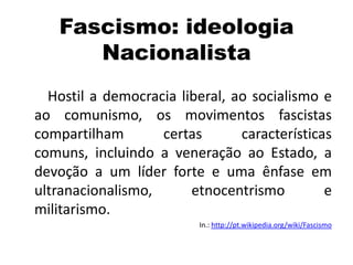 Fascismo: ideologia
Nacionalista
Hostil a democracia liberal, ao socialismo e
ao comunismo, os movimentos fascistas
compartilham certas características
comuns, incluindo a veneração ao Estado, a
devoção a um líder forte e uma ênfase em
ultranacionalismo, etnocentrismo e
militarismo.
In.: http://pt.wikipedia.org/wiki/Fascismo
 