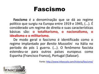 Fascismo
Fascismo é a denominação que se dá ao regime
político que surgiu na Europa entre 1919 e 1945, (...). É
considerado um regime de direita e suas características
básicas são: o totalitarismo, o nacionalismo, o
idealismo e o militarismo.
De modo geral o fascismo é identificado como o
regime implantado por Benito Mussolini na Itália no
período do pós 1 guerra. (...). O fenômeno fascista
estendeu-se para outros países europeus como
Espanha (Francisco Franco), Portugal (Salazar).
Fonte: http://www.infoescola.com/historia/fascismo/
 