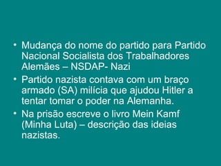 • Mudança do nome do partido para Partido
Nacional Socialista dos Trabalhadores
Alemães – NSDAP- Nazi
• Partido nazista contava com um braço
armado (SA) milícia que ajudou Hitler a
tentar tomar o poder na Alemanha.
• Na prisão escreve o livro Mein Kamf
(Minha Luta) – descrição das ideias
nazistas.
 