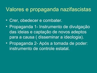 Valores e propaganda nazifascistas
• Crer, obedecer e combater.
• Propaganda 1- Instrumento de divulgação
das ideias e captação de novos adeptos
para a causa ( disseminar a ideologia).
• Propaganda 2- Após a tomada de poder:
instrumento de controle estatal.
 
