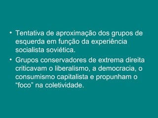 • Tentativa de aproximação dos grupos de
esquerda em função da experiência
socialista soviética.
• Grupos conservadores de extrema direita
criticavam o liberalismo, a democracia, o
consumismo capitalista e propunham o
“foco” na coletividade.
 