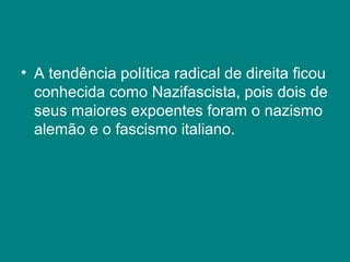 • A tendência política radical de direita ficou
conhecida como Nazifascista, pois dois de
seus maiores expoentes foram o nazismo
alemão e o fascismo italiano.
 