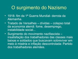 O surgimento do Nazismo
• 1918- fim da 1ª Guerra Mundial- derrota da
Alemanha.
• Tratado de Versalhes – dívidas – colapso total
da economia alemã: fome, desemprego,
instabilidade social...
• Surgimento do movimento nazifascista –
insatisfação dos trabalhadores das classes mais
baixas e soldados que buscavam sobreviver em
meio à miséria e inflação descontrolada: Partido
dos trabalhadores alemães.
 