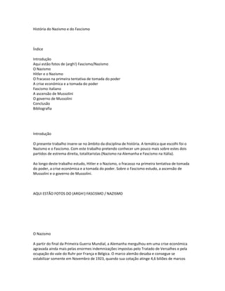 História do Nazismo e do Fascismo
Índice
Introdução
Aqui estão fotos de (argh!) Fascismo/Nazismo
O Nazismo
Hitler e o Nazismo
O fracasso na primeira tentativa de tomada do poder
A crise económica e a tomada do poder
Fascismo italiano
A ascensão de Mussolini
O governo de Mussolini
Conclusão
Bibliografia
Introdução
O presente trabalho insere-se no âmbito da disciplina de história. A temática que escolhi foi o
Nazismo e o Fascismo. Com este trabalho pretendo conhecer um pouco mais sobre estes dois
partidos de estrema direita, totalitaristas (Nazismo na Alemanha e Fascismo na Itália).
Ao longo deste trabalho estudo, Hitler e o Nazismo, o fracasso na primeira tentativa de tomada
do poder, a crise económica e a tomada do poder. Sobre o Fascismo estudo, a ascensão de
Mussolini e o governo de Mussolini.
AQUI ESTÃO FOTOS DO (ARGH!) FASCISMO / NAZISMO
O Nazismo
A partir do final da Primeira Guerra Mundial, a Alemanha mergulhou em uma crise económica
agravada ainda mais pelas enormes indemnizações impostas pelo Tratado de Versalhes e pela
ocupação do vale do Ruhr por França e Bélgica. O marco alemão desaba e consegue se
estabilizar somente em Novembro de 1923, quando sua cotação atinge 4,6 biliões de marcos
 