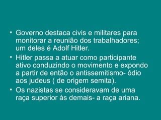 • Governo destaca civis e militares para 
monitorar a reunião dos trabalhadores; 
um deles é Adolf Hitler. 
• Hitler passa a atuar como participante 
ativo conduzindo o movimento e expondo 
a partir de então o antissemitismo- ódio 
aos judeus ( de origem semita). 
• Os nazistas se consideravam de uma 
raça superior às demais- a raça ariana. 
 