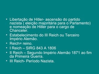 • Libertação de Hitler- ascensão do partido 
nazista ( eleição majoritária para o Parlamento) 
e nomeação de Hitler para o cargo de 
Chanceler. 
• Estabelecimento do III Reich ou Terceiro 
Império Alemão. 
• Reich= reino. 
• I Reich – SIRG 843 A 1806 
• II Reich – Segundo Império Alemão 1871 ao fim 
da Primeira Guerra. 
• III Reich- Período Nazista. 
 