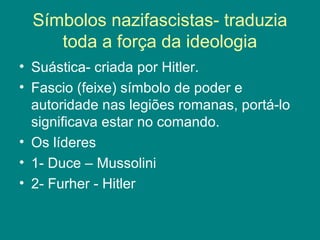 Símbolos nazifascistas- traduzia 
toda a força da ideologia 
• Suástica- criada por Hitler. 
• Fascio (feixe) símbolo de poder e 
autoridade nas legiões romanas, portá-lo 
significava estar no comando. 
• Os líderes 
• 1- Duce – Mussolini 
• 2- Furher - Hitler 
