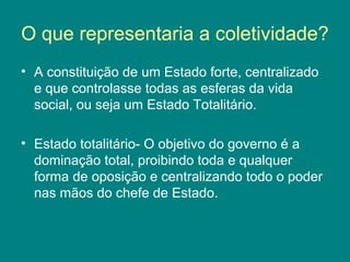 O que representaria a coletividade? 
• A constituição de um Estado forte, centralizado 
e que controlasse todas as esferas da vida 
social, ou seja um Estado Totalitário. 
• Estado totalitário- O objetivo do governo é a 
dominação total, proibindo toda e qualquer 
forma de oposição e centralizando todo o poder 
nas mãos do chefe de Estado. 
 