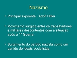 Nazismo 
• Principal expoente : Adolf Hitler 
• Movimento surgido entre os trabalhadores 
e militares descontentes com a situação 
após a 1ª Guerra. 
• Surgimento do partido nazista como um 
partido de ideais socialistas. 
 