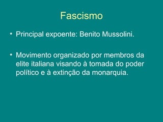 Fascismo 
• Principal expoente: Benito Mussolini. 
• Movimento organizado por membros da 
elite italiana visando à tomada do poder 
político e à extinção da monarquia. 
 