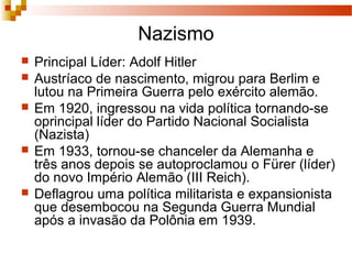Nazismo
 Principal Líder: Adolf Hitler
 Austríaco de nascimento, migrou para Berlim e
lutou na Primeira Guerra pelo exército alemão.
 Em 1920, ingressou na vida política tornando-se
oprincipal líder do Partido Nacional Socialista
(Nazista)
 Em 1933, tornou-se chanceler da Alemanha e
três anos depois se autoproclamou o Fürer (líder)
do novo Império Alemão (III Reich).
 Deflagrou uma política militarista e expansionista
que desembocou na Segunda Guerra Mundial
após a invasão da Polônia em 1939.
 
