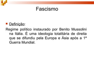 Fascismo
 Definição:
Regime político instaurado por Benito Mussolini
na Itália. É uma ideologia totalitária de direita
que se difundiu pela Europa e Ásia após a 1ª
Guerra Mundial.
 