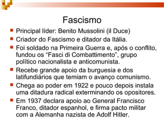 Fascismo
 Principal líder: Benito Mussolini (il Duce)
 Criador do Fascismo e ditador da Itália.
 Foi soldado na Primeira Guerra e, após o conflito,
fundou os “Fasci di Combattimento”, grupo
político nacionalista e anticomunista.
 Recebe grande apoio da burguesia e dos
latifundiários que temiam o avanço comunismo.
 Chega ao poder em 1922 e pouco depois instala
uma ditadura radical exterminando os opositores.
 Em 1937 declara apoio ao General Francisco
Franco, ditador espanhol, e firma pacto militar
com a Alemanha nazista de Adolf Hitler.
 